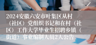 2024安徽六安市叶集区从村（社区）党组织书记和在村（社区）工作大学毕业生招聘乡镇（街道）事业编制人员2人公告