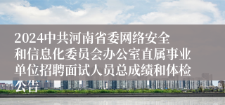 2024中共河南省委网络安全和信息化委员会办公室直属事业单位招聘面试人员总成绩和体检公告