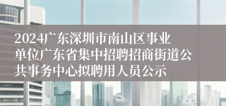 2024广东深圳市南山区事业单位广东省集中招聘招商街道公共事务中心拟聘用人员公示