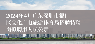 2024年4月广东深圳市福田区文化广电旅游体育局招聘特聘岗拟聘用人员公示