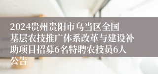 2024贵州贵阳市乌当区全国基层农技推广体系改革与建设补助项目招募6名特聘农技员6人公告