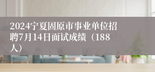 2024宁夏固原市事业单位招聘7月14日面试成绩（188人）