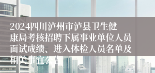 2024四川泸州市泸县卫生健康局考核招聘下属事业单位人员面试成绩、进入体检人员名单及相关事宜公告