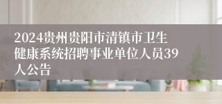 2024贵州贵阳市清镇市卫生健康系统招聘事业单位人员39人公告