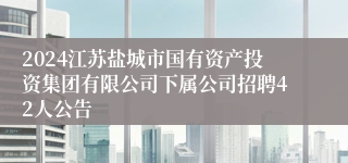 2024江苏盐城市国有资产投资集团有限公司下属公司招聘42人公告