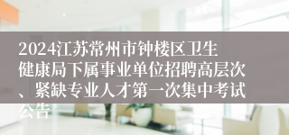 2024江苏常州市钟楼区卫生健康局下属事业单位招聘高层次、紧缺专业人才第一次集中考试公告