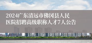 2024广东清远市佛冈县人民医院招聘高级职称人才7人公告