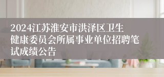 2024江苏淮安市洪泽区卫生健康委员会所属事业单位招聘笔试成绩公告