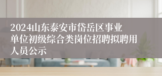 2024山东泰安市岱岳区事业单位初级综合类岗位招聘拟聘用人员公示