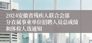 2024安徽省残疾人联合会部分直属事业单位招聘人员总成绩和体检人选通知