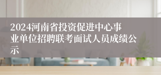 2024河南省投资促进中心事业单位招聘联考面试人员成绩公示