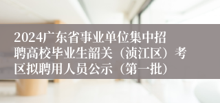 2024广东省事业单位集中招聘高校毕业生韶关（浈江区）考区拟聘用人员公示（第一批）