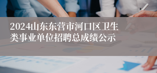 2024山东东营市河口区卫生类事业单位招聘总成绩公示