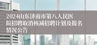 2024山东济南市第八人民医院招聘取消核减招聘计划及报名情况公告