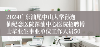 2024广东汕尾中山大学孙逸仙纪念医院深汕中心医院招聘博士毕业生事业单位工作人员50人公告 