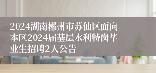 2024湖南郴州市苏仙区面向本区2024届基层水利特岗毕业生招聘2人公告