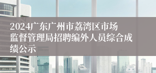 2024广东广州市荔湾区市场监督管理局招聘编外人员综合成绩公示