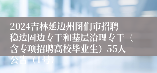 2024吉林延边州图们市招聘稳边固边专干和基层治理专干（含专项招聘高校毕业生）55人公告（1号）