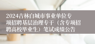 2024吉林白城市事业单位专项招聘基层治理专干（含专项招聘高校毕业生）笔试成绩公告