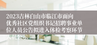 2023吉林白山市临江市面向优秀社区党组织书记招聘事业单位人员公告拟进入体检考察环节人员公示