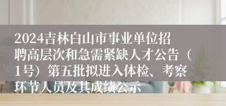 2024吉林白山市事业单位招聘高层次和急需紧缺人才公告（1号）第五批拟进入体检、考察环节人员及其成绩公示