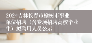 2024吉林长春市榆树市事业单位招聘（含专项招聘高校毕业生）拟聘用人员公示