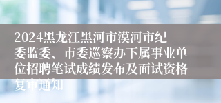 2024黑龙江黑河市漠河市纪委监委、市委巡察办下属事业单位招聘笔试成绩发布及面试资格复审通知