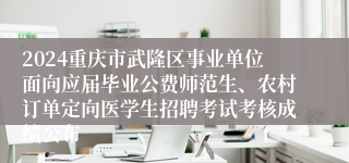 2024重庆市武隆区事业单位面向应届毕业公费师范生、农村订单定向医学生招聘考试考核成绩公布