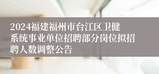 2024福建福州市台江区卫健系统事业单位招聘部分岗位拟招聘人数调整公告