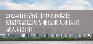 2024山东济南市中心医院长期招聘高层次专业技术人才拟招录人员公示