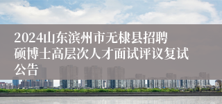 2024山东滨州市无棣县招聘硕博士高层次人才面试评议复试公告