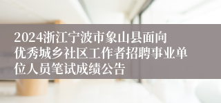 2024浙江宁波市象山县面向优秀城乡社区工作者招聘事业单位人员笔试成绩公告