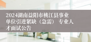 2024湖南益阳市桃江县事业单位引进紧缺（急需） 专业人才面试公告