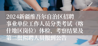 2024新疆维吾尔自治区招聘事业单位工作人员分类考试（喀什地区岗位）体检、考察结果及第二批拟聘人员报到公告