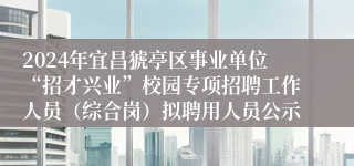 2024年宜昌猇亭区事业单位“招才兴业”校园专项招聘工作人员（综合岗）拟聘用人员公示