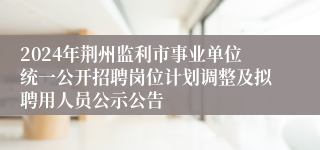 2024年荆州监利市事业单位统一公开招聘岗位计划调整及拟聘用人员公示公告