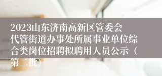 2023山东济南高新区管委会代管街道办事处所属事业单位综合类岗位招聘拟聘用人员公示（第二批）