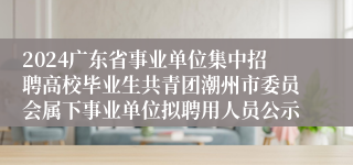 2024广东省事业单位集中招聘高校毕业生共青团潮州市委员会属下事业单位拟聘用人员公示                                      2024-07-17