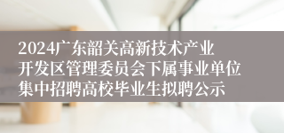 2024广东韶关高新技术产业开发区管理委员会下属事业单位集中招聘高校毕业生拟聘公示