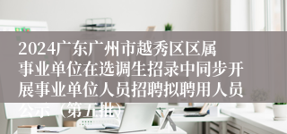 2024广东广州市越秀区区属事业单位在选调生招录中同步开展事业单位人员招聘拟聘用人员公示（第五批）