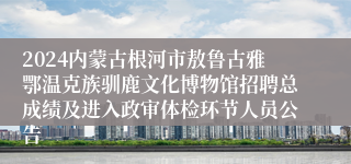 2024内蒙古根河市敖鲁古雅鄂温克族驯鹿文化博物馆招聘总成绩及进入政审体检环节人员公告