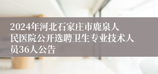 2024年河北石家庄市鹿泉人民医院公开选聘卫生专业技术人员36人公告