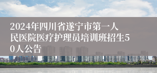 2024年四川省遂宁市第一人民医院医疗护理员培训班招生50人公告