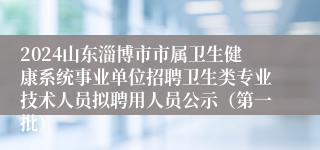 2024山东淄博市市属卫生健康系统事业单位招聘卫生类专业技术人员拟聘用人员公示（第一批）