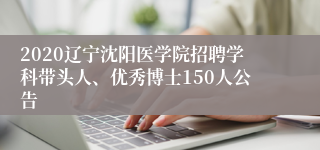 2020辽宁沈阳医学院招聘学科带头人、优秀博士150人公告