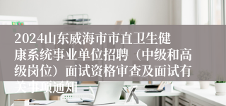 2024山东威海市市直卫生健康系统事业单位招聘（中级和高级岗位）面试资格审查及面试有关事项通知