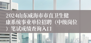 2024山东威海市市直卫生健康系统事业单位招聘（中级岗位）笔试成绩查询入口