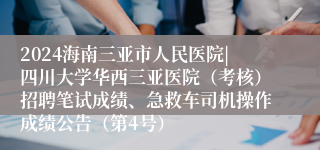 2024海南三亚市人民医院|四川大学华西三亚医院（考核）招聘笔试成绩、急救车司机操作成绩公告（第4号）