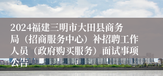 2024福建三明市大田县商务局（招商服务中心）补招聘工作人员（政府购买服务）面试事项公告