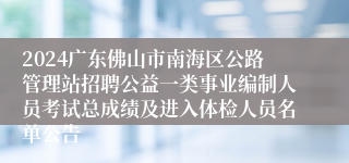 2024广东佛山市南海区公路管理站招聘公益一类事业编制人员考试总成绩及进入体检人员名单公告